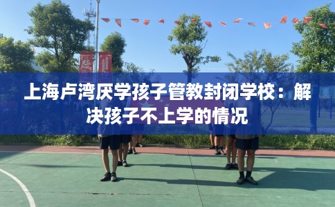 上海卢湾厌学孩子管教封闭学校：解决孩子不上学的情况