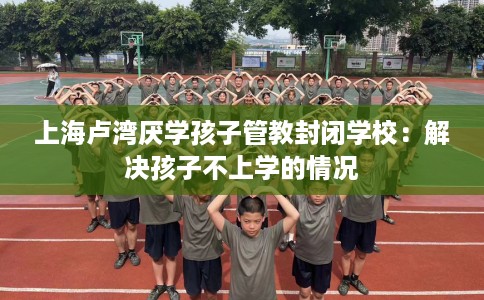 上海卢湾厌学孩子管教封闭学校：解决孩子不上学的情况