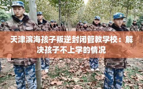 天津滨海孩子叛逆封闭管教学校：解决孩子不上学的情况
