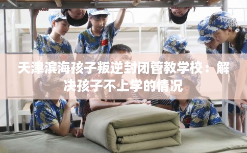 天津滨海孩子叛逆封闭管教学校：解决孩子不上学的情况