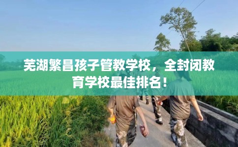 芜湖繁昌孩子管教学校，全封闭教育学校最佳排名！