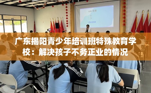 广东揭阳青少年培训班特殊教育学校：解决孩子不务正业的情况