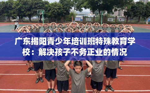 广东揭阳青少年培训班特殊教育学校：解决孩子不务正业的情况