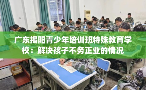 广东揭阳青少年培训班特殊教育学校：解决孩子不务正业的情况