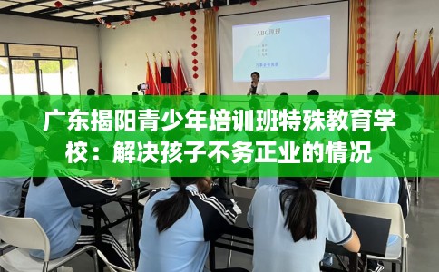 广东揭阳青少年培训班特殊教育学校：解决孩子不务正业的情况