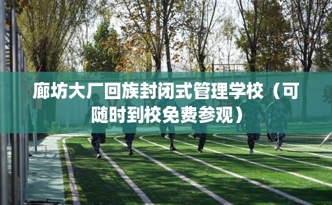 廊坊大厂回族封闭式管理学校（可随时到校免费参观）