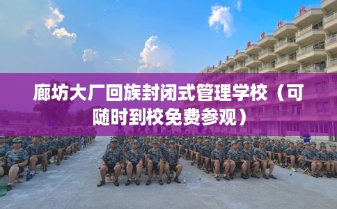 廊坊大厂回族封闭式管理学校（可随时到校免费参观）