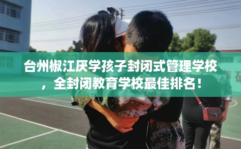 台州椒江厌学孩子封闭式管理学校，全封闭教育学校最佳排名！