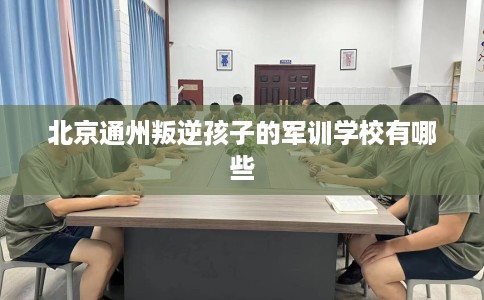 北京通州叛逆孩子的军训学校有哪些
