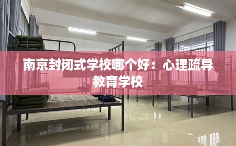 南京封闭式学校哪个好：心理疏导教育学校