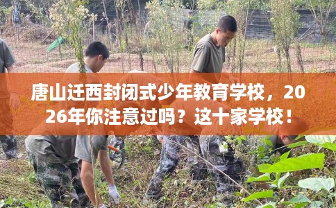 唐山迁西封闭式少年教育学校，2026年你注意过吗？这十家学校！