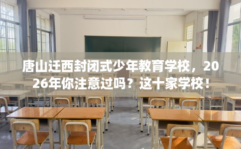 唐山迁西封闭式少年教育学校，2026年你注意过吗？这十家学校！