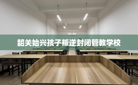 韶关始兴孩子叛逆封闭管教学校