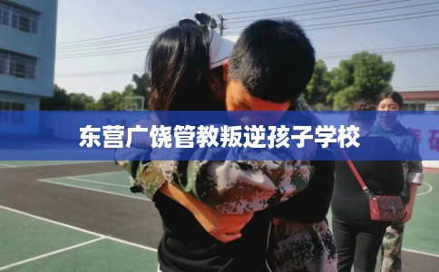 东营广饶管教叛逆孩子学校