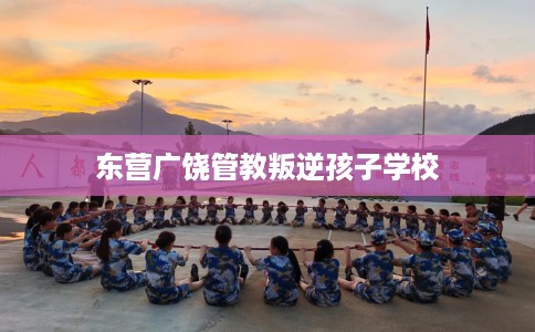 东营广饶管教叛逆孩子学校