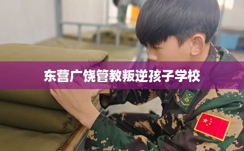 东营广饶管教叛逆孩子学校