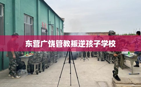 东营广饶管教叛逆孩子学校