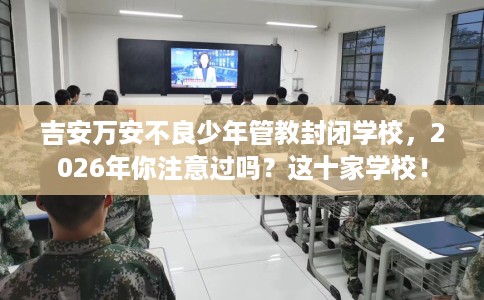 吉安万安不良少年管教封闭学校，2026年你注意过吗？这十家学校！