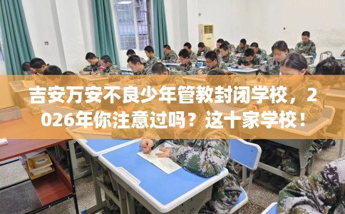 吉安万安不良少年管教封闭学校，2026年你注意过吗？这十家学校！