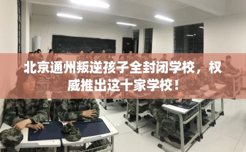 北京通州叛逆孩子全封闭学校，权威推出这十家学校！
