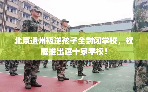 北京通州叛逆孩子全封闭学校，权威推出这十家学校！