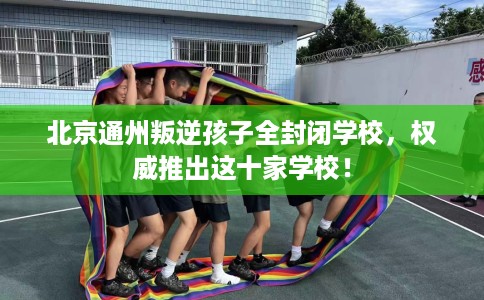 北京通州叛逆孩子全封闭学校，权威推出这十家学校！