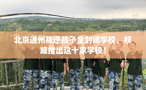 北京通州叛逆孩子全封闭学校，权威推出这十家学校！