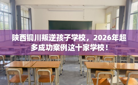 陕西铜川叛逆孩子学校，2026年超多成功案例这十家学校！