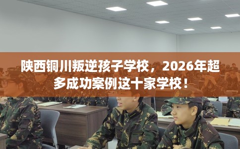 陕西铜川叛逆孩子学校，2026年超多成功案例这十家学校！