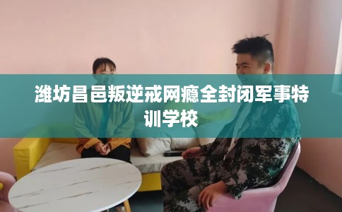 潍坊昌邑叛逆戒网瘾全封闭军事特训学校