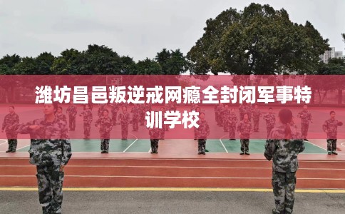 潍坊昌邑叛逆戒网瘾全封闭军事特训学校