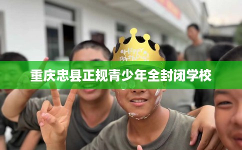 重庆忠县正规青少年全封闭学校