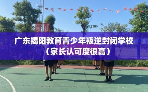 广东揭阳教育青少年叛逆封闭学校（家长认可度很高）