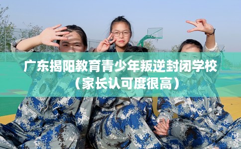 广东揭阳教育青少年叛逆封闭学校（家长认可度很高）