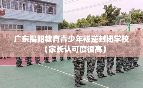 广东揭阳教育青少年叛逆封闭学校（家长认可度很高）
