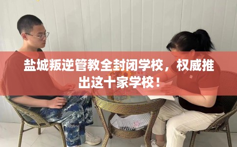 盐城叛逆管教全封闭学校，权威推出这十家学校！
