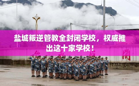 盐城叛逆管教全封闭学校，权威推出这十家学校！
