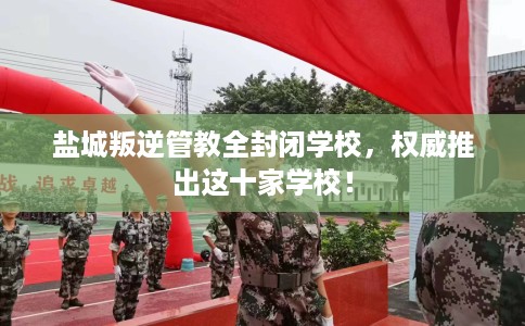 盐城叛逆管教全封闭学校，权威推出这十家学校！