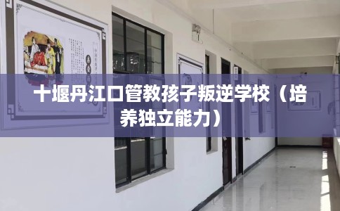 十堰丹江口管教孩子叛逆学校（培养独立能力）