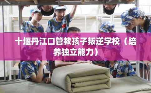 十堰丹江口管教孩子叛逆学校（培养独立能力）