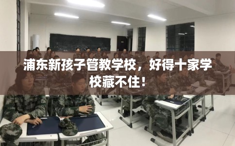 浦东新孩子管教学校，好得十家学校藏不住！
