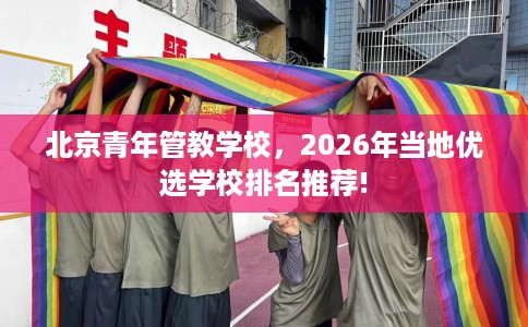 北京青年管教学校，2026年当地优选学校排名推荐!