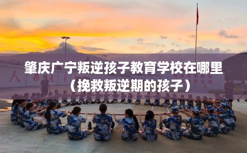 肇庆广宁叛逆孩子教育学校在哪里（挽救叛逆期的孩子）