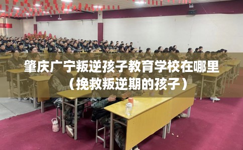 肇庆广宁叛逆孩子教育学校在哪里（挽救叛逆期的孩子）