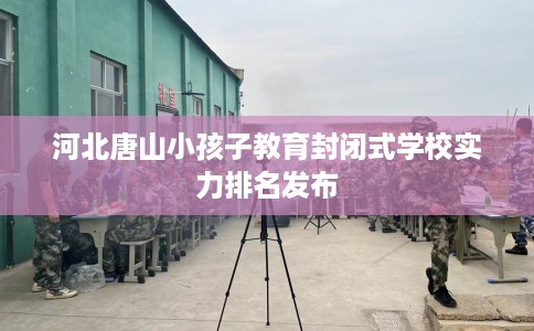 河北唐山小孩子教育封闭式学校实力排名发布
