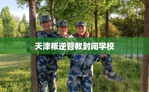 天津叛逆管教封闭学校