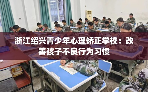 浙江绍兴青少年心理矫正学校：改善孩子不良行为习惯