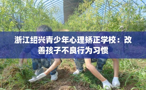 浙江绍兴青少年心理矫正学校：改善孩子不良行为习惯