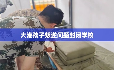 大港孩子叛逆问题封闭学校
