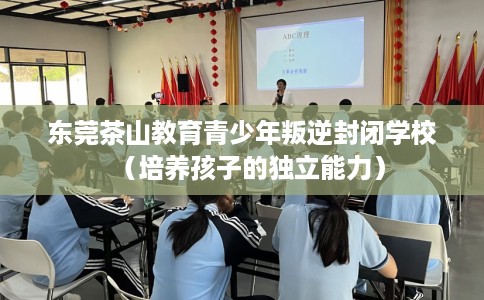 东莞茶山教育青少年叛逆封闭学校（培养孩子的独立能力）